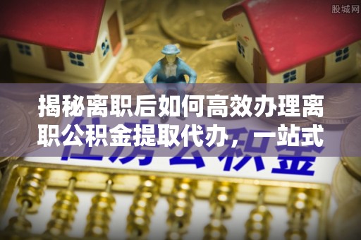 诸城揭秘离职后如何高效办理离职公积金提取代办，一站式服务全解析