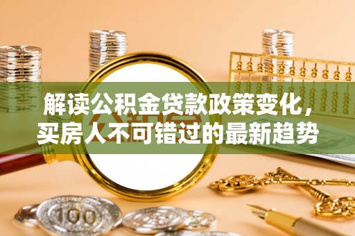 诸城解读公积金贷款政策变化，买房人不可错过的最新趋势