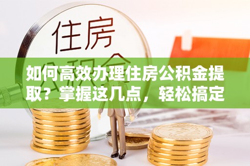 诸城如何高效办理住房公积金提取？掌握这几点，轻松搞定！