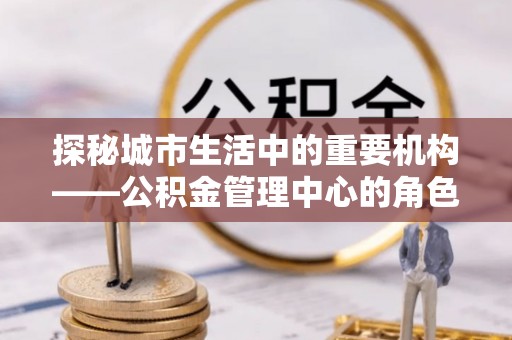 诸城探秘城市生活中的重要机构——公积金管理中心的角色与意义