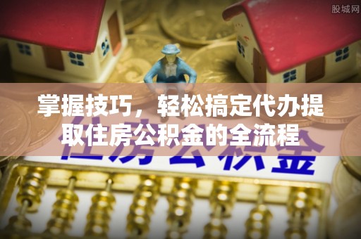 诸城掌握技巧，轻松搞定代办提取住房公积金的全流程