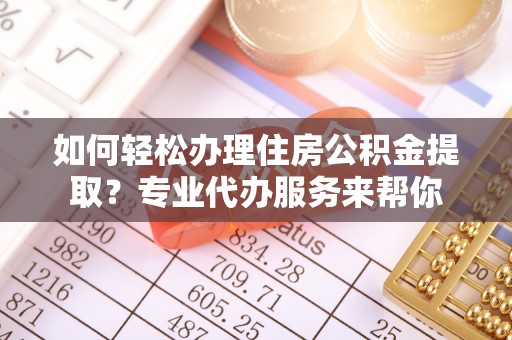 诸城如何轻松办理住房公积金提取？专业代办服务来帮你