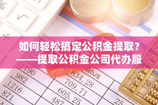 诸城如何轻松搞定公积金提取？——提取公积金公司代办服务全解析