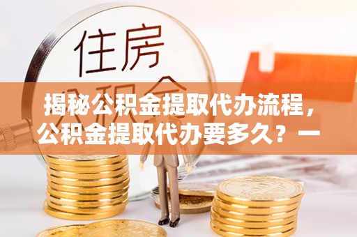 诸城揭秘公积金提取代办流程，公积金提取代办要多久？一文读懂
