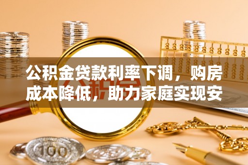 诸城公积金贷款利率下调，购房成本降低，助力家庭实现安居梦