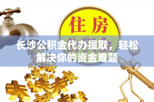 诸城长沙公积金代办提取，轻松解决你的资金难题