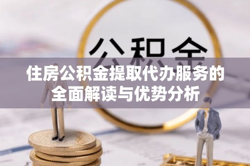 诸城住房公积金提取代办服务的全面解读与优势分析