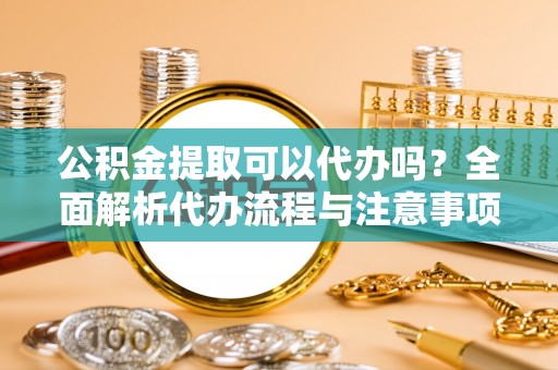诸城公积金提取可以代办吗？全面解析代办流程与注意事项
